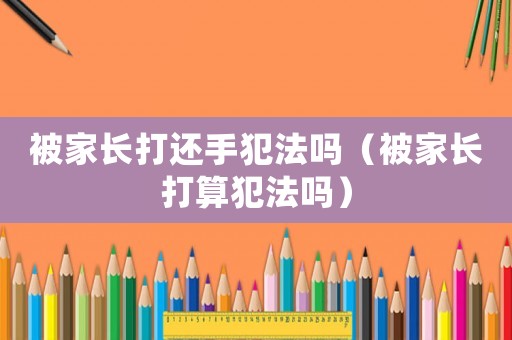 被家長打還手犯法嗎（被家長打算犯法嗎）