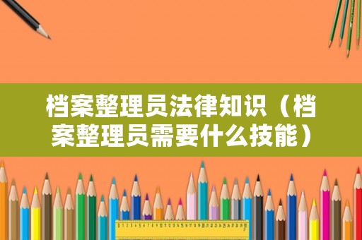 檔案整理員法律知識(shí)（檔案整理員需要什么技能）