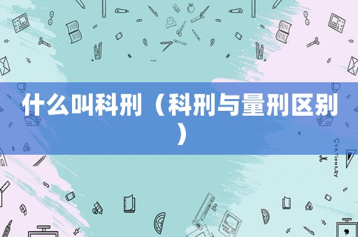 什么叫科刑（科刑與量刑區(qū)別）