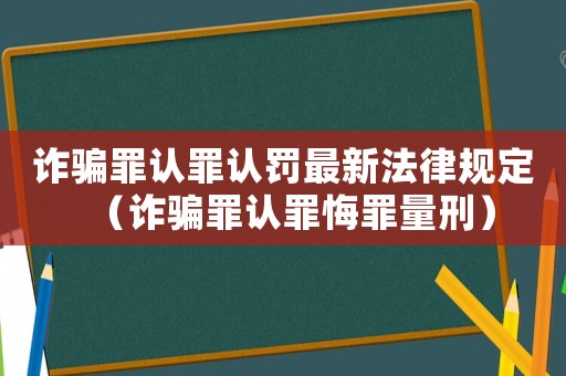 詐騙罪認罪認罰最新法律規(guī)定（詐騙罪認罪悔罪量刑）