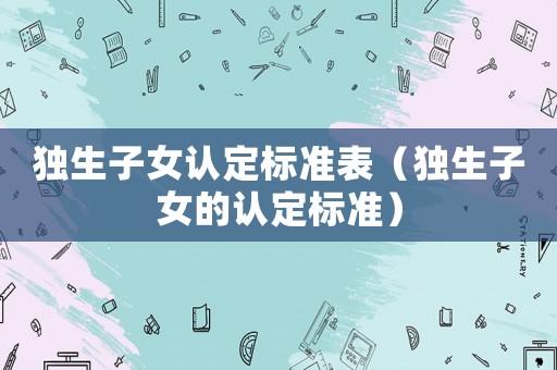 獨(dú)生子女認(rèn)定標(biāo)準(zhǔn)表（獨(dú)生子女的認(rèn)定標(biāo)準(zhǔn)）