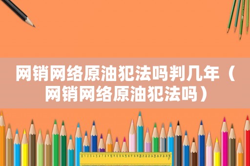 網(wǎng)銷網(wǎng)絡(luò)原油犯法嗎判幾年（網(wǎng)銷網(wǎng)絡(luò)原油犯法嗎）