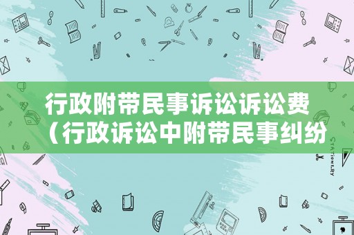行政附帶民事訴訟訴訟費(fèi)（行政訴訟中附帶民事糾紛的法律規(guī)定）