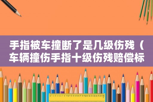 手指被車撞斷了是幾級傷殘（車輛撞傷手指十級傷殘賠償標準）