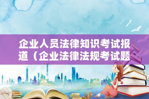 企業(yè)人員法律知識(shí)考試報(bào)道（企業(yè)法律法規(guī)考試題目）