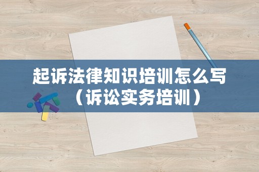 起訴法律知識培訓(xùn)怎么寫（訴訟實(shí)務(wù)培訓(xùn)）
