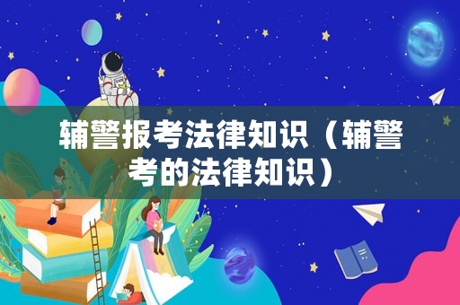 輔警報(bào)考法律知識(shí)（輔警考的法律知識(shí)）