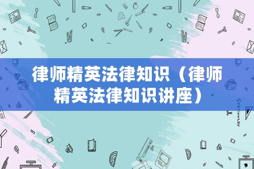 律師精英法律知識(shí)（律師精英法律知識(shí)講座）