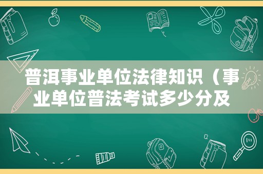 普洱事業(yè)單位法律知識（事業(yè)單位普法考試多少分及格）