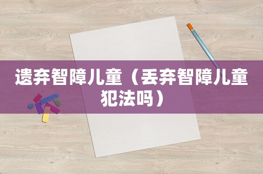 遺棄智障兒童（丟棄智障兒童犯法嗎）