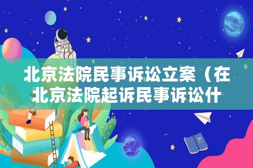 北京法院民事訴訟立案（在北京法院起訴民事訴訟什么流程）