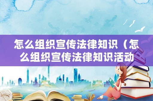 怎么組織宣傳法律知識(shí)（怎么組織宣傳法律知識(shí)活動(dòng)）