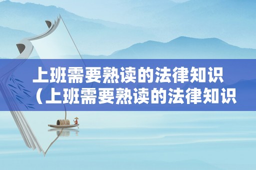 上班需要熟讀的法律知識(shí)（上班需要熟讀的法律知識(shí)有哪些）