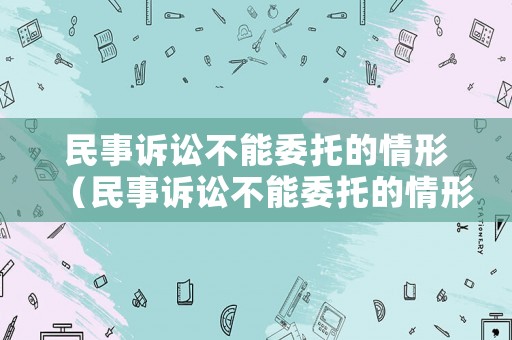民事訴訟不能委托的情形（民事訴訟不能委托的情形有哪些）