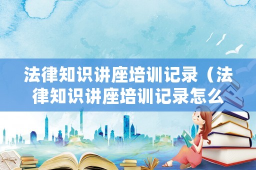 法律知識(shí)講座培訓(xùn)記錄（法律知識(shí)講座培訓(xùn)記錄怎么寫(xiě)）