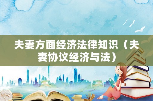 夫妻方面經(jīng)濟法律知識（夫妻協(xié)議經(jīng)濟與法）