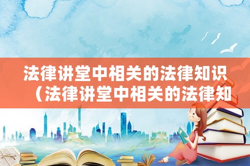 法律講堂中相關的法律知識（法律講堂中相關的法律知識有哪些）