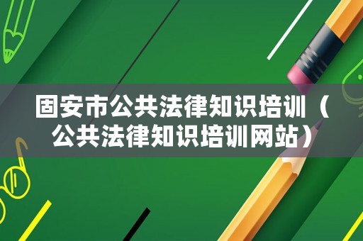 固安市公共法律知識培訓（公共法律知識培訓網(wǎng)站）