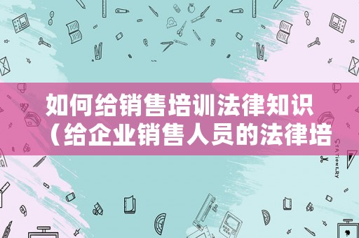 如何給銷(xiāo)售培訓(xùn)法律知識(shí)（給企業(yè)銷(xiāo)售人員的法律培訓(xùn)）