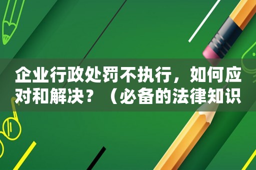 企業(yè)行政處罰不執(zhí)行，如何應(yīng)對和解決？（必備的法律知識和適用經(jīng)驗）