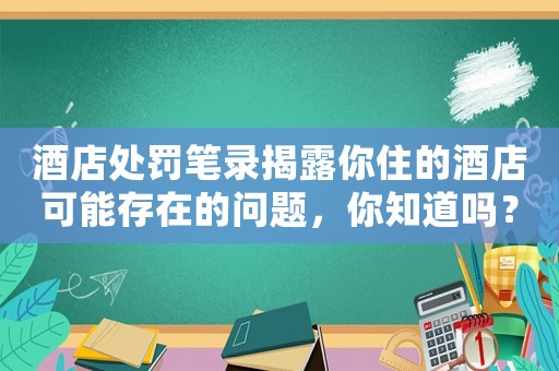 酒店處罰筆錄揭露你住的酒店可能存在的問題，你知道嗎？