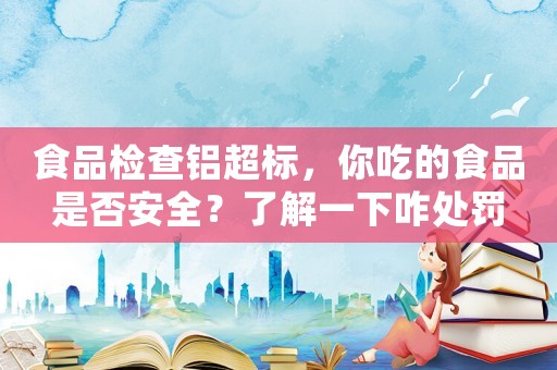 食品檢查鋁超標(biāo)，你吃的食品是否安全？了解一下咋處罰
