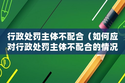 行政處罰主體不配合（如何應(yīng)對行政處罰主體不配合的情況）