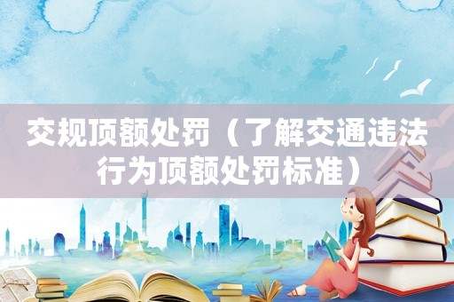 交規(guī)頂額處罰（了解交通違法行為頂額處罰標(biāo)準(zhǔn)）