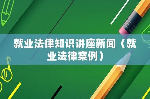 就業(yè)法律知識講座新聞（就業(yè)法律案例）