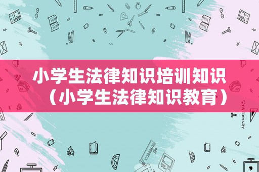 小學(xué)生法律知識(shí)培訓(xùn)知識(shí)（小學(xué)生法律知識(shí)教育）