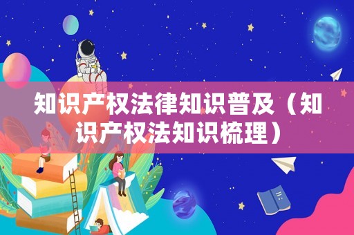 知識產(chǎn)權法律知識普及（知識產(chǎn)權法知識梳理）