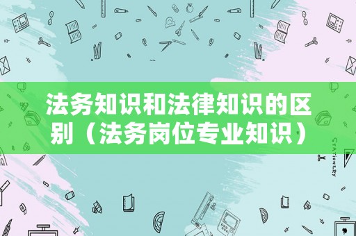 法務知識和法律知識的區(qū)別（法務崗位專業(yè)知識）