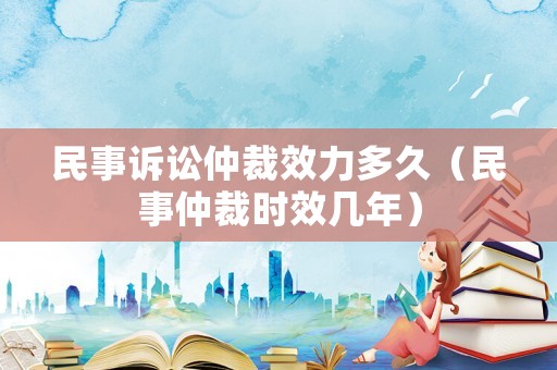 民事訴訟仲裁效力多久（民事仲裁時(shí)效幾年）