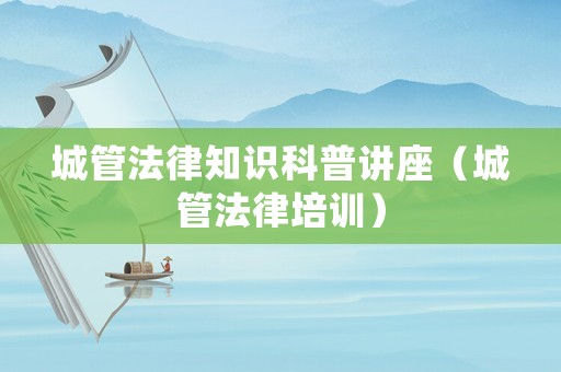 城管法律知識科普講座（城管法律培訓(xùn)）