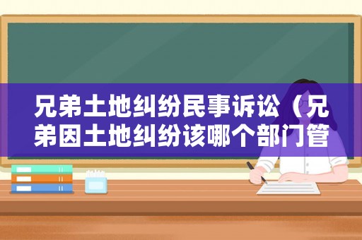 兄弟土地糾紛民事訴訟（兄弟因土地糾紛該哪個部門管）