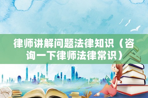 律師講解問題法律知識（咨詢一下律師法律常識）