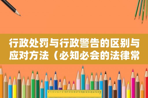 行政處罰與行政警告的區(qū)別與應對方法（必知必會的法律常識）