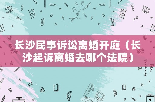 長沙民事訴訟離婚開庭（長沙起訴離婚去哪個(gè)法院）