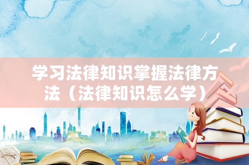 學(xué)習(xí)法律知識掌握法律方法（法律知識怎么學(xué)）