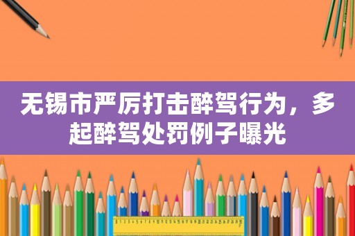 無錫市嚴厲打擊醉駕行為，多起醉駕處罰例子曝光