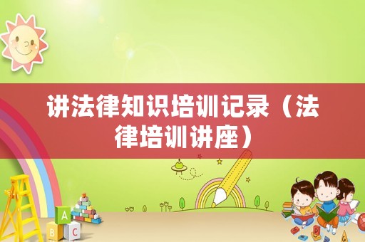講法律知識(shí)培訓(xùn)記錄（法律培訓(xùn)講座）