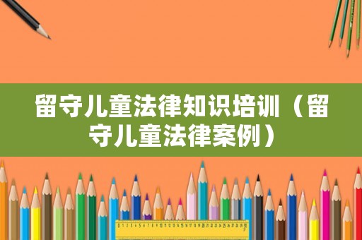 留守兒童法律知識培訓(xùn)（留守兒童法律案例）