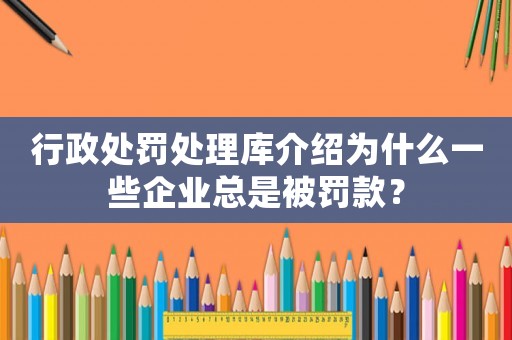 行政處罰處理庫(kù)介紹為什么一些企業(yè)總是被罰款？