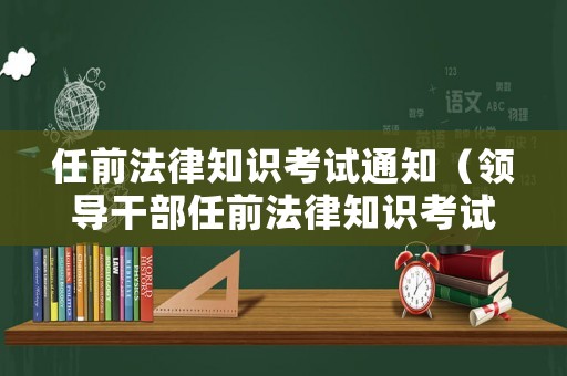任前法律知識考試通知（領導干部任前法律知識考試制度）