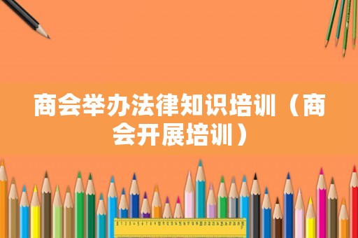商會舉辦法律知識培訓（商會開展培訓）