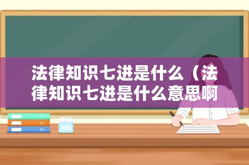 法律知識七進是什么（法律知識七進是什么意思啊）
