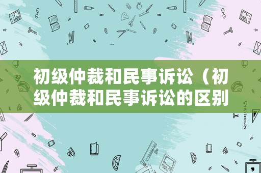 初級仲裁和民事訴訟（初級仲裁和民事訴訟的區(qū)別）