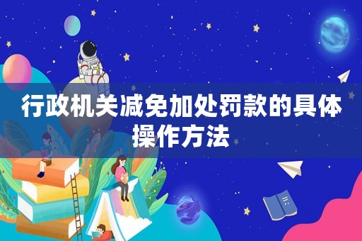 行政機關(guān)減免加處罰款的具體操作方法