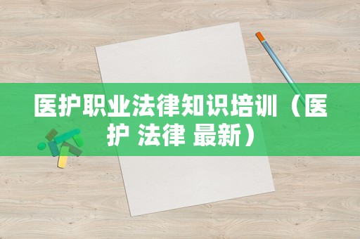 醫(yī)護(hù)職業(yè)法律知識培訓(xùn)（醫(yī)護(hù) 法律 最新）