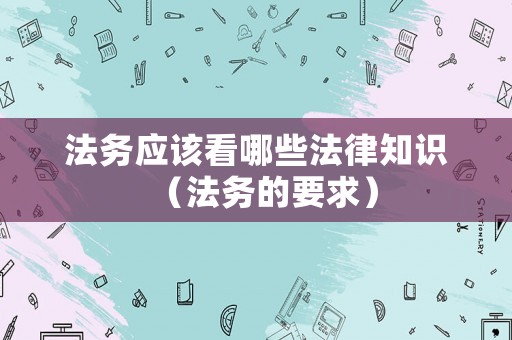 法務(wù)應(yīng)該看哪些法律知識(shí)（法務(wù)的要求）